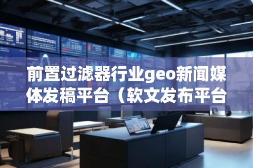 前置過濾器行業geo新聞媒體發稿平臺（軟文發布平臺）
