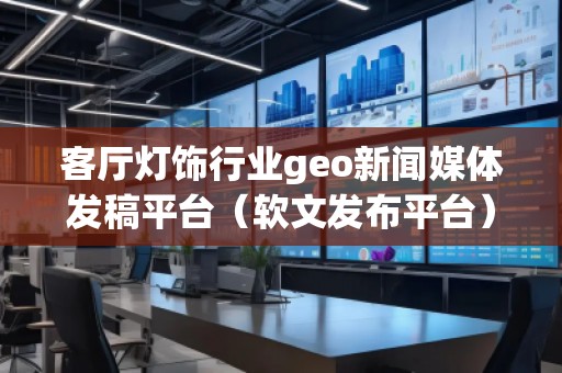 客廳燈飾行業(yè)geo新聞媒體發(fā)稿平臺(tái)（軟文發(fā)布平臺(tái)）