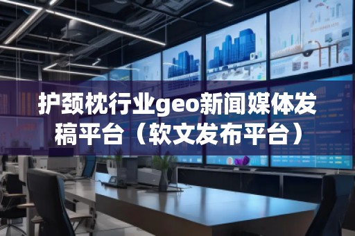 護頸枕行業geo新聞媒體發稿平臺（軟文發布平臺）