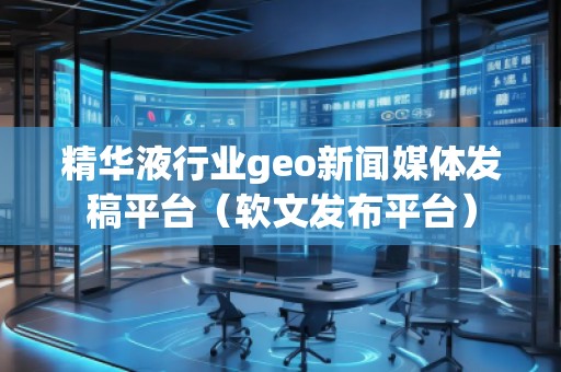 精華液行業geo新聞媒體發稿平臺（軟文發布平臺）