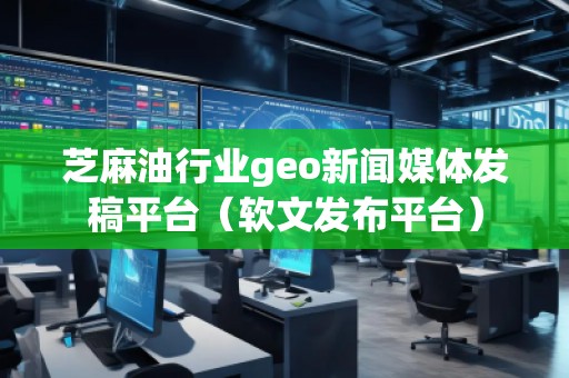 芝麻油行業geo新聞媒體發稿平臺（軟文發布平臺）