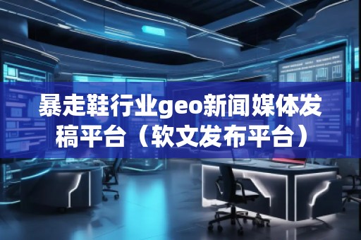 暴走鞋行業(yè)geo新聞媒體發(fā)稿平臺（軟文發(fā)布平臺）