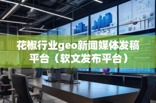 花椒行業geo新聞媒體發稿平臺（軟文發布平臺）