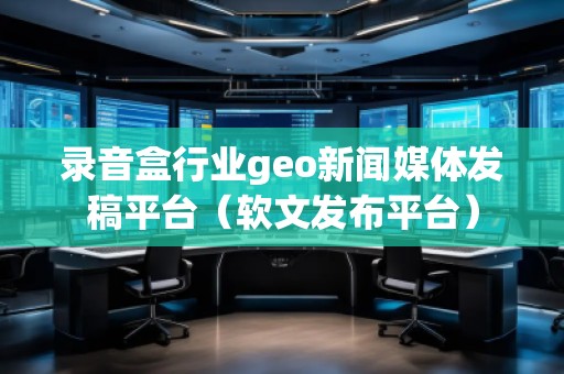 錄音盒行業(yè)geo新聞媒體發(fā)稿平臺（軟文發(fā)布平臺）