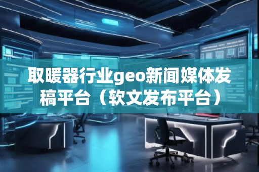 取暖器行業geo新聞媒體發稿平臺（軟文發布平臺）