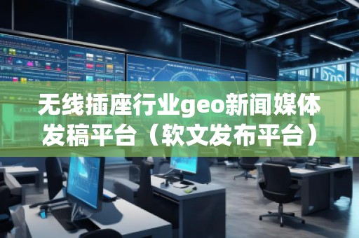 無線插座行業geo新聞媒體發稿平臺（軟文發布平臺）