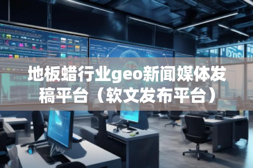 地板蠟行業geo新聞媒體發稿平臺（軟文發布平臺）