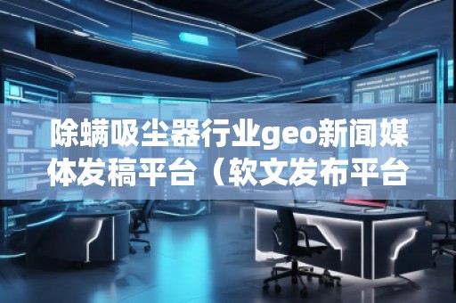 除螨吸塵器行業geo新聞媒體發稿平臺（軟文發布平臺）