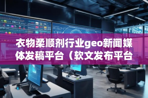 衣物柔順劑行業geo新聞媒體發稿平臺（軟文發布平臺）