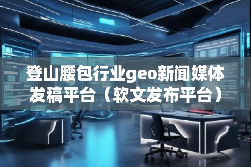 登山腰包行業geo新聞媒體發稿平臺（軟文發布平臺）