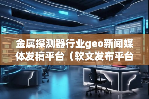 金屬探測器行業geo新聞媒體發稿平臺（軟文發布平臺）