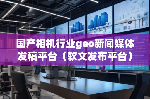 國產相機行業geo新聞媒體發稿平臺（軟文發布平臺）
