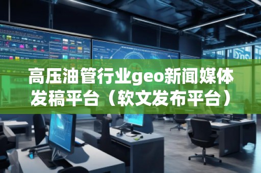 高壓油管行業geo新聞媒體發稿平臺（軟文發布平臺）