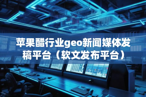 蘋果醋行業geo新聞媒體發稿平臺（軟文發布平臺）
