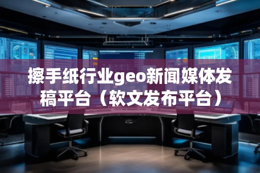 擦手紙行業geo新聞媒體發稿平臺（軟文發布平臺）
