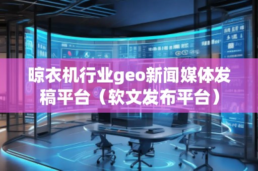 晾衣機行業geo新聞媒體發稿平臺（軟文發布平臺）