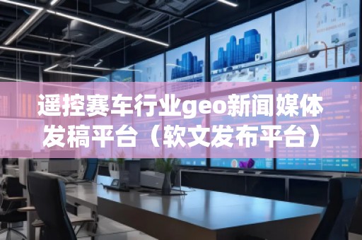 遙控賽車行業(yè)geo新聞媒體發(fā)稿平臺(軟文發(fā)布平臺)