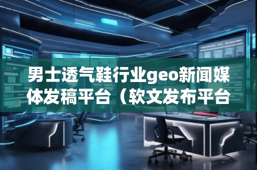 男士透氣鞋行業geo新聞媒體發稿平臺（軟文發布平臺）