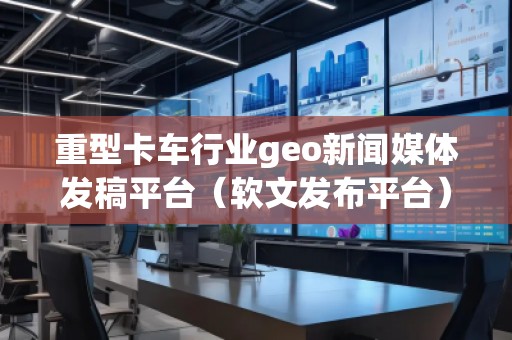 重型卡車行業geo新聞媒體發稿平臺（軟文發布平臺）