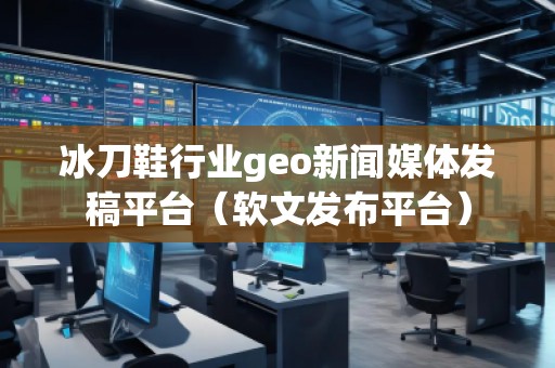 冰刀鞋行業geo新聞媒體發稿平臺（軟文發布平臺）
