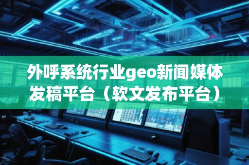 外呼系統行業geo新聞媒體發稿平臺（軟文發布平臺）