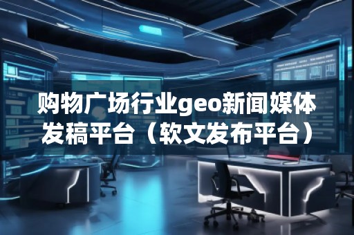購物廣場行業geo新聞媒體發稿平臺（軟文發布平臺）