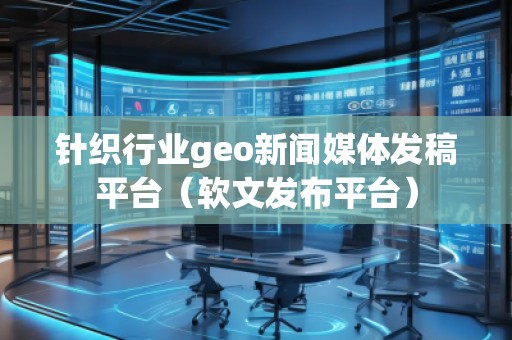 針織行業geo新聞媒體發稿平臺（軟文發布平臺）