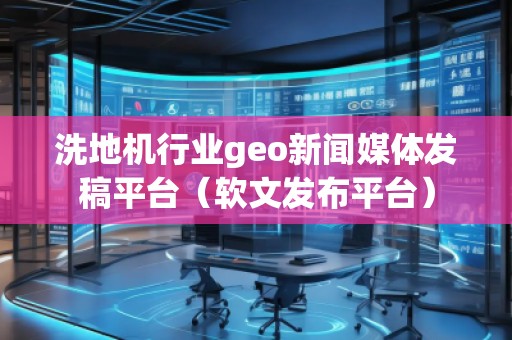 洗地機行業geo新聞媒體發稿平臺(軟文發布平臺)
