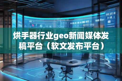 烘手器行業geo新聞媒體發稿平臺（軟文發布平臺）