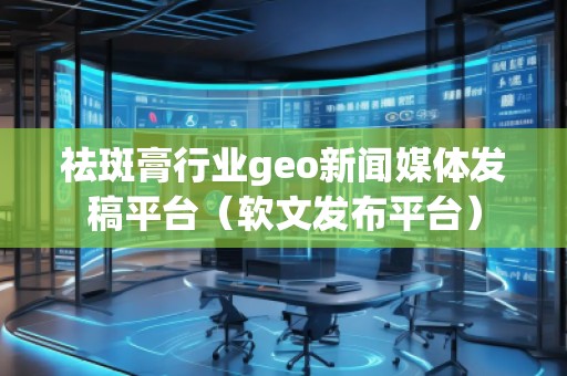 祛斑膏行業geo新聞媒體發稿平臺(軟文發布平臺)