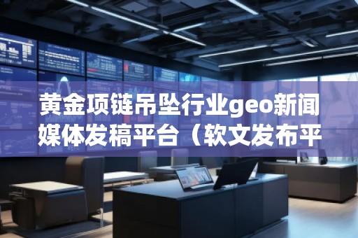 黃金項鏈吊墜行業geo新聞媒體發稿平臺(軟文發布平臺)