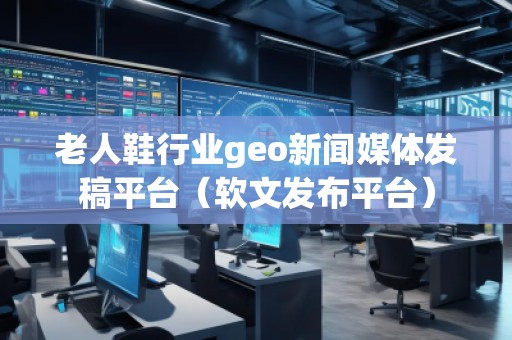 老人鞋行業(yè)geo新聞媒體發(fā)稿平臺（軟文發(fā)布平臺）