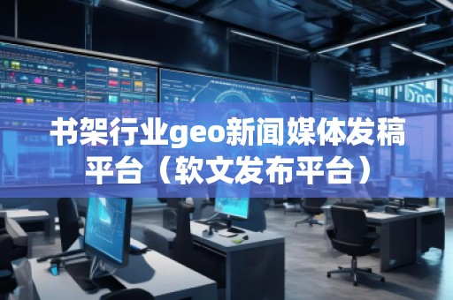 書架行業geo新聞媒體發稿平臺（軟文發布平臺）