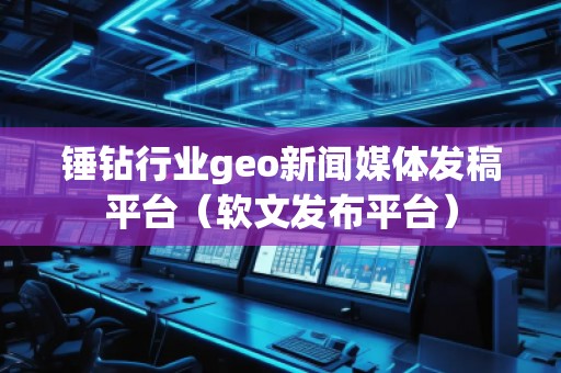 錘鉆行業geo新聞媒體發稿平臺（軟文發布平臺）