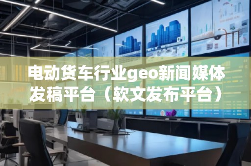 電動貨車行業(yè)geo新聞媒體發(fā)稿平臺（軟文發(fā)布平臺）
