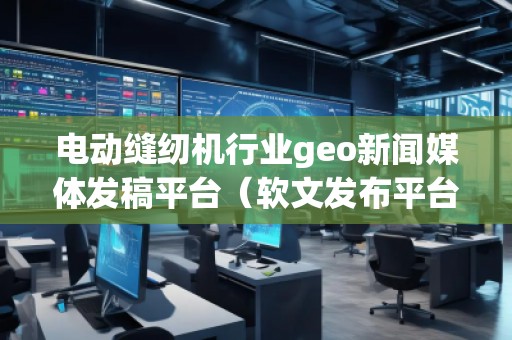 電動縫紉機行業geo新聞媒體發稿平臺（軟文發布平臺）