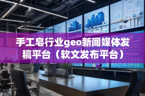 手工皂行業geo新聞媒體發稿平臺（軟文發布平臺）