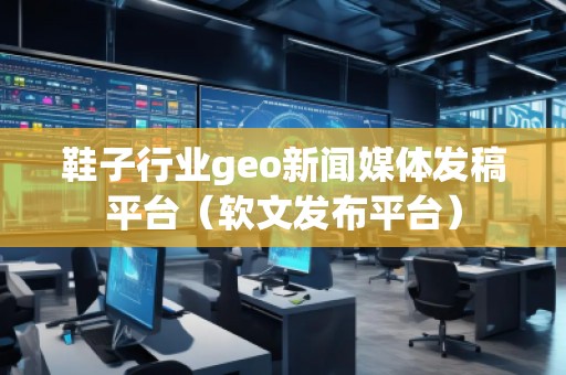 鞋子行業(yè)geo新聞媒體發(fā)稿平臺（軟文發(fā)布平臺）