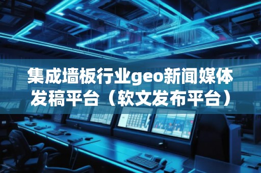 集成墻板行業(yè)geo新聞媒體發(fā)稿平臺(tái)（軟文發(fā)布平臺(tái)）