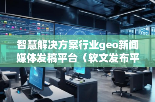智慧解決方案行業geo新聞媒體發稿平臺（軟文發布平臺）