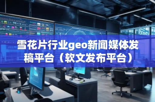 雪花片行業geo新聞媒體發稿平臺（軟文發布平臺）