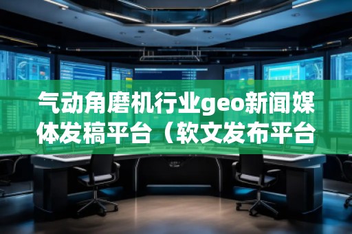 氣動角磨機行業geo新聞媒體發稿平臺（軟文發布平臺）