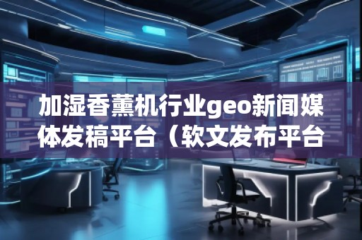 加濕香薰機行業geo新聞媒體發稿平臺（軟文發布平臺）