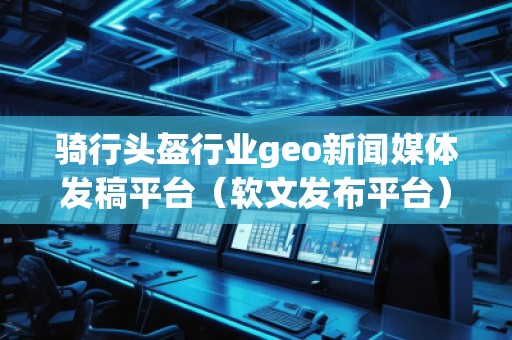 騎行頭盔行業geo新聞媒體發稿平臺（軟文發布平臺）