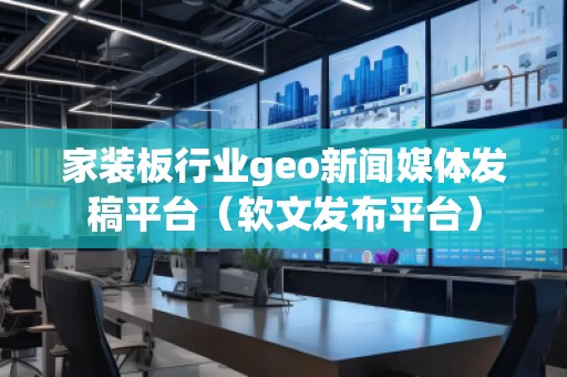 家裝板行業geo新聞媒體發稿平臺（軟文發布平臺）
