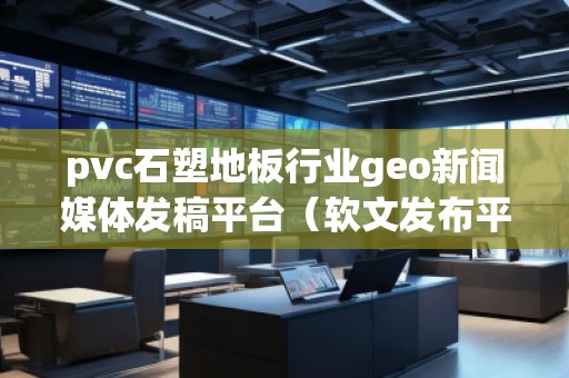 pvc石塑地板行業geo新聞媒體發稿平臺（軟文發布平臺）