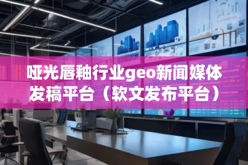 啞光唇釉行業geo新聞媒體發稿平臺(軟文發布平臺) 啞光唇釉行業geo新聞媒體發稿平臺(軟文發布平臺)