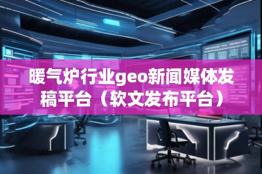 暖氣爐行業geo新聞媒體發稿平臺（軟文發布平臺）