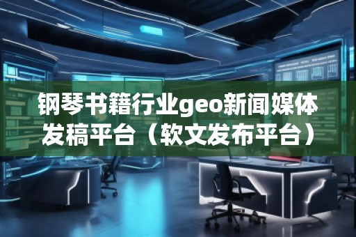 鋼琴書籍行業geo新聞媒體發稿平臺（軟文發布平臺）