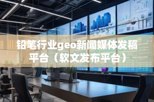鉛筆行業geo新聞媒體發稿平臺（軟文發布平臺）